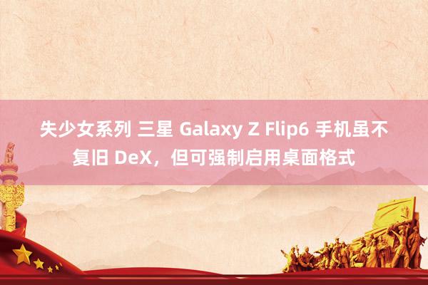 失少女系列 三星 Galaxy Z Flip6 手机虽不复旧 DeX，但可强制启用桌面格式