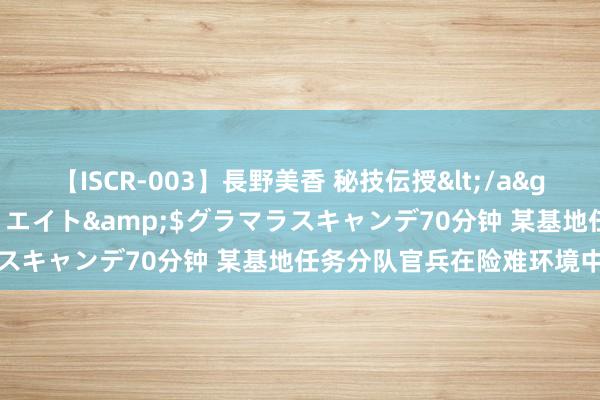 【ISCR-003】長野美香 秘技伝授</a>2011-09-08SODクリエイト&$グラマラスキャンデ70分钟 某基地任务分队官兵在险难环境中练技艺