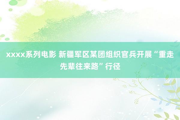 xxxx系列电影 新疆军区某团组织官兵开展“重走先辈往来路”行径