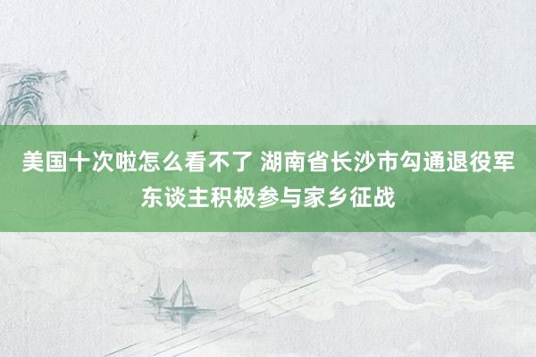 美国十次啦怎么看不了 湖南省长沙市勾通退役军东谈主积极参与家乡征战