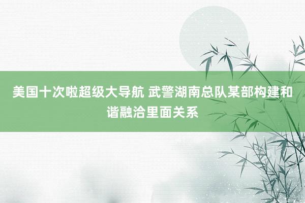 美国十次啦超级大导航 武警湖南总队某部构建和谐融洽里面关系