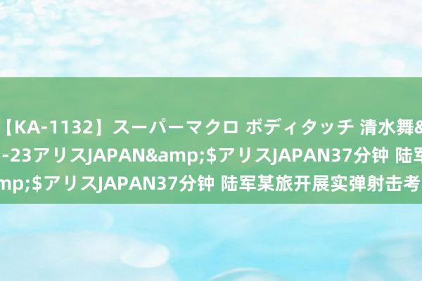 【KA-1132】スーパーマクロ ボディタッチ 清水舞</a>2008-03-23アリスJAPAN&$アリスJAPAN37分钟 陆军某旅开展实弹射击考核