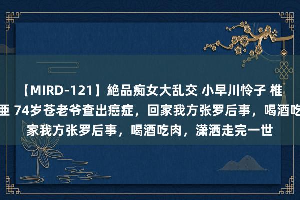 【MIRD-121】絶品痴女大乱交 小早川怜子 椎名ゆな ASUKA 乃亜 74岁苍老爷查出癌症，回家我方张罗后事，喝酒吃肉，潇洒走完一世