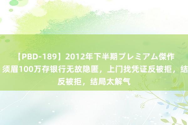 【PBD-189】2012年下半期プレミアム傑作選 总结：须眉100万存银行无故隐匿，上门找凭证反被拒，结局太解气