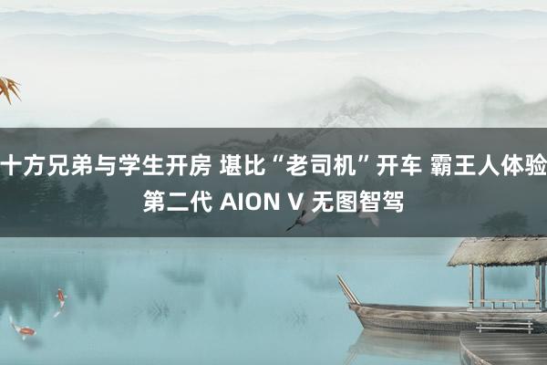 十方兄弟与学生开房 堪比“老司机”开车 霸王人体验第二代 AION V 无图智驾