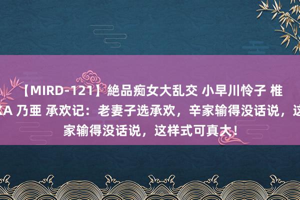 【MIRD-121】絶品痴女大乱交 小早川怜子 椎名ゆな ASUKA 乃亜 承欢记：老妻子选承欢，辛家输得没话说，这样式可真大！