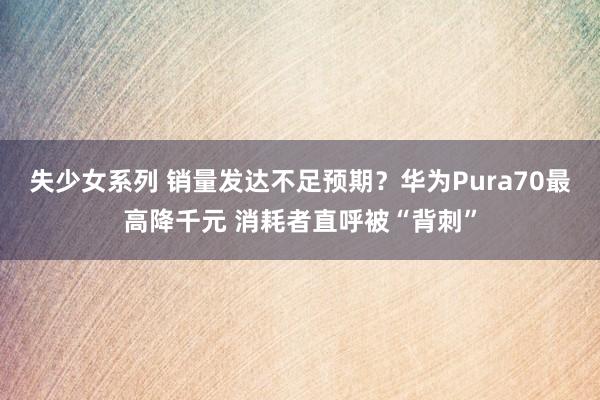 失少女系列 销量发达不足预期？华为Pura70最高降千元 消耗者直呼被“背刺”