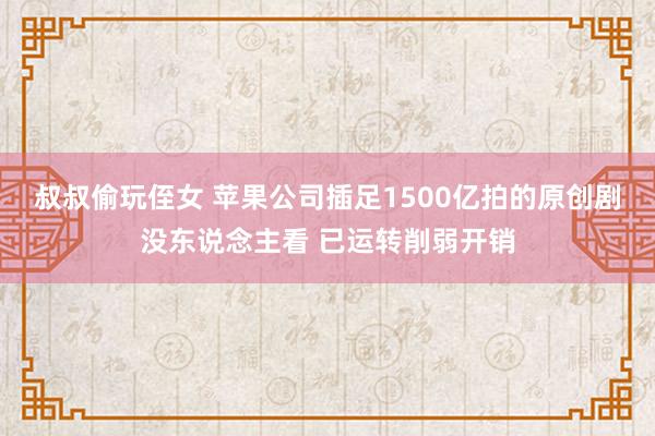 叔叔偷玩侄女 苹果公司插足1500亿拍的原创剧没东说念主看 已运转削弱开销