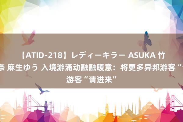 【ATID-218】レディーキラー ASUKA 竹内紗里奈 麻生ゆう 入境游涌动融融暖意：将更多异邦游客“请进来”