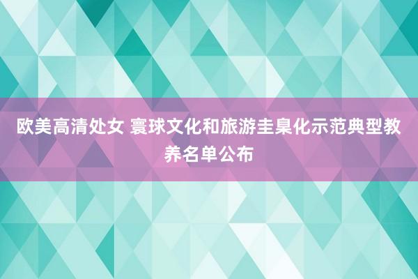 欧美高清处女 寰球文化和旅游圭臬化示范典型教养名单公布