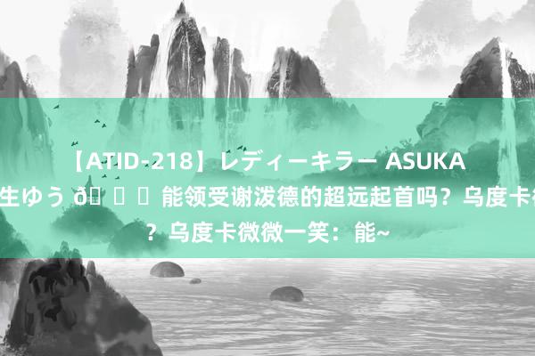 【ATID-218】レディーキラー ASUKA 竹内紗里奈 麻生ゆう ?能领受谢泼德的超远起首吗？乌度卡微微一笑：能~