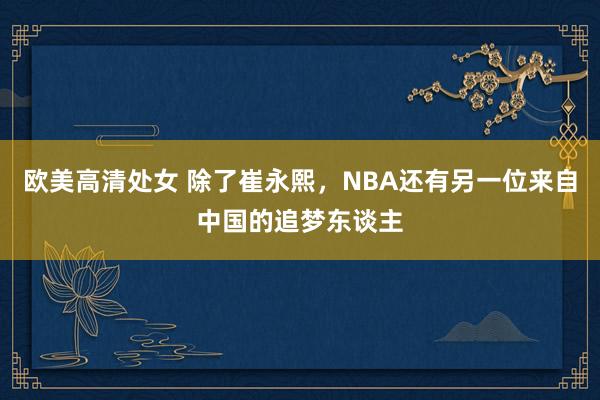 欧美高清处女 除了崔永熙，NBA还有另一位来自中国的追梦东谈主