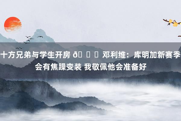 十方兄弟与学生开房 ?邓利维：库明加新赛季会有焦躁变装 我敬佩他会准备好