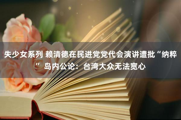 失少女系列 赖清德在民进党党代会演讲遭批“纳粹” 岛内公论：台湾大众无法宽心