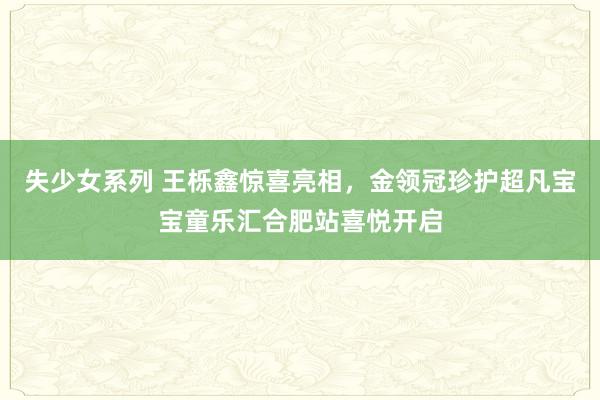 失少女系列 王栎鑫惊喜亮相，金领冠珍护超凡宝宝童乐汇合肥站喜悦开启