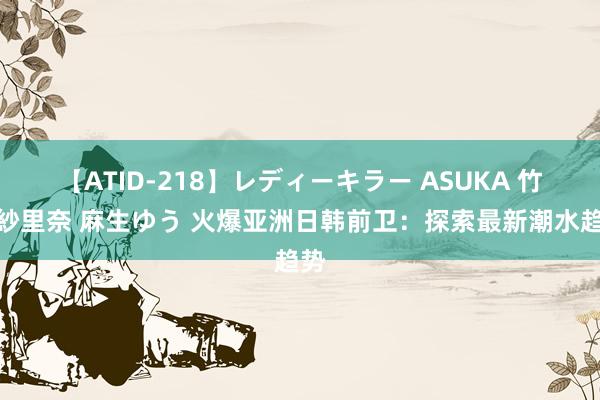 【ATID-218】レディーキラー ASUKA 竹内紗里奈 麻生ゆう 火爆亚洲日韩前卫：探索最新潮水趋势