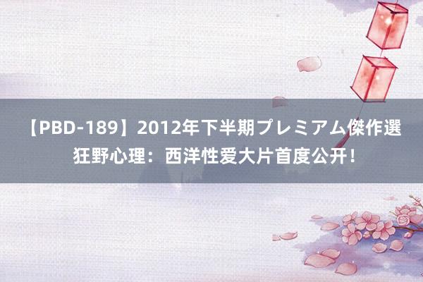 【PBD-189】2012年下半期プレミアム傑作選 狂野心理：西洋性爱大片首度公开！