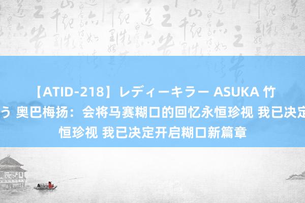 【ATID-218】レディーキラー ASUKA 竹内紗里奈 麻生ゆう 奥巴梅扬：会将马赛糊口的回忆永恒珍视 我已决定开启糊口新篇章