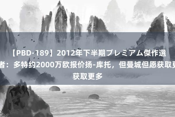 【PBD-189】2012年下半期プレミアム傑作選 记者：多特约2000万欧报价扬-库托，但曼城但愿获取更多