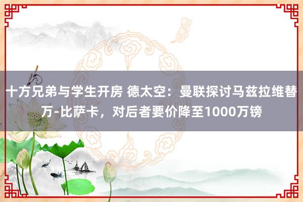 十方兄弟与学生开房 德太空：曼联探讨马兹拉维替万-比萨卡，对后者要价降至1000万镑