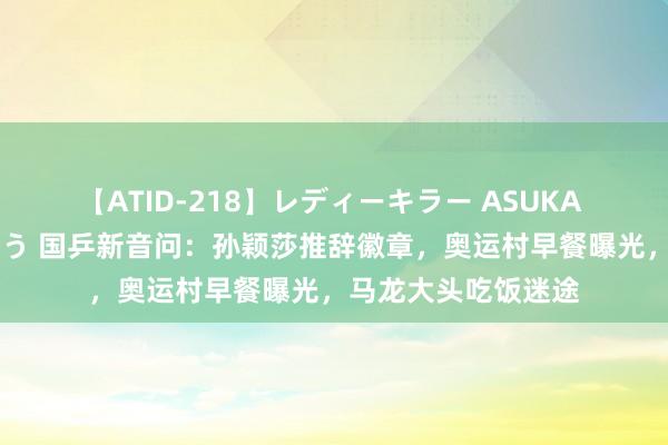 【ATID-218】レディーキラー ASUKA 竹内紗里奈 麻生ゆう 国乒新音问：孙颖莎推辞徽章，奥运村早餐曝光，马龙大头吃饭迷途