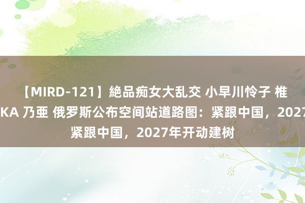 【MIRD-121】絶品痴女大乱交 小早川怜子 椎名ゆな ASUKA 乃亜 俄罗斯公布空间站道路图：紧跟中国，2027年开动建树