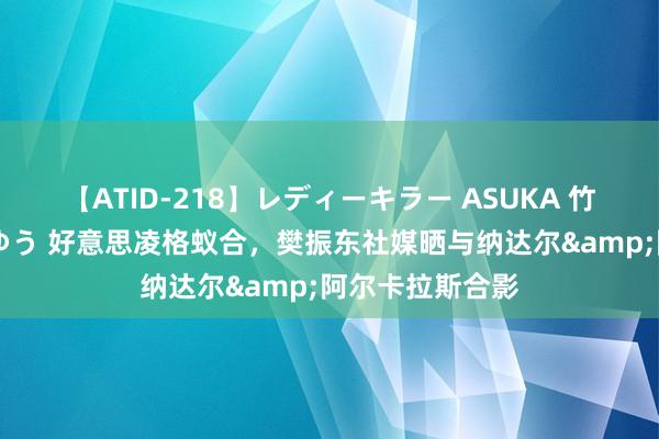 【ATID-218】レディーキラー ASUKA 竹内紗里奈 麻生ゆう 好意思凌格蚁合，樊振东社媒晒与纳达尔&阿尔卡拉斯合影