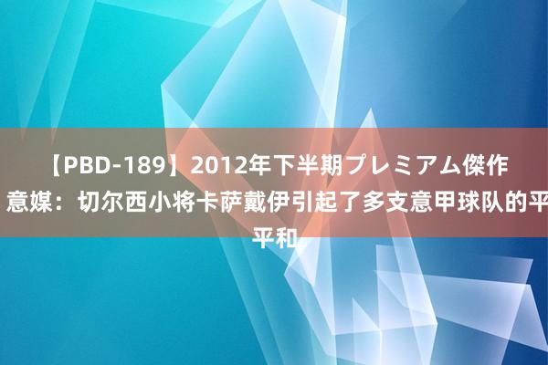 【PBD-189】2012年下半期プレミアム傑作選 意媒：切尔西小将卡萨戴伊引起了多支意甲球队的平和