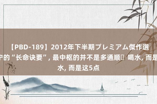 【PBD-189】2012年下半期プレミアム傑作選 杨振宁的“长命诀要”， 最中枢的并不是多通顺喝水， 而是这5点