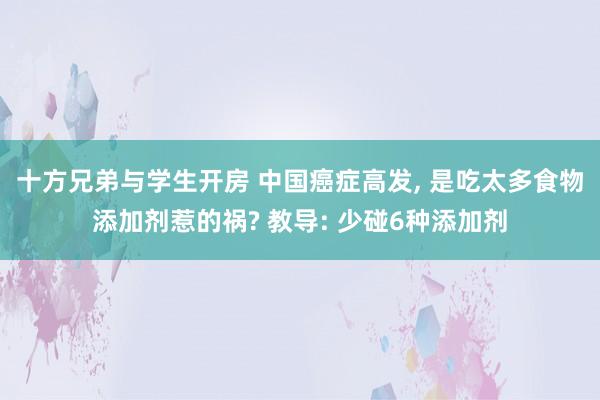 十方兄弟与学生开房 中国癌症高发， 是吃太多食物添加剂惹的祸? 教导: 少碰6种添加剂