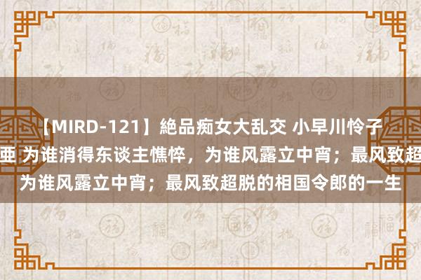 【MIRD-121】絶品痴女大乱交 小早川怜子 椎名ゆな ASUKA 乃亜 为谁消得东谈主憔悴，为谁风露立中宵；最风致超脱的相国令郎的一生