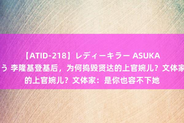 【ATID-218】レディーキラー ASUKA 竹内紗里奈 麻生ゆう 李隆基登基后，为何捣毁贤达的上官婉儿？文体家：是你也容不下她