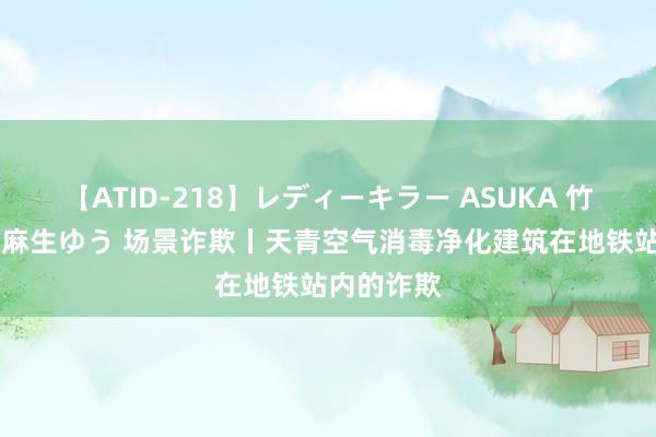 【ATID-218】レディーキラー ASUKA 竹内紗里奈 麻生ゆう 场景诈欺丨天青空气消毒净化建筑在地铁站内的诈欺