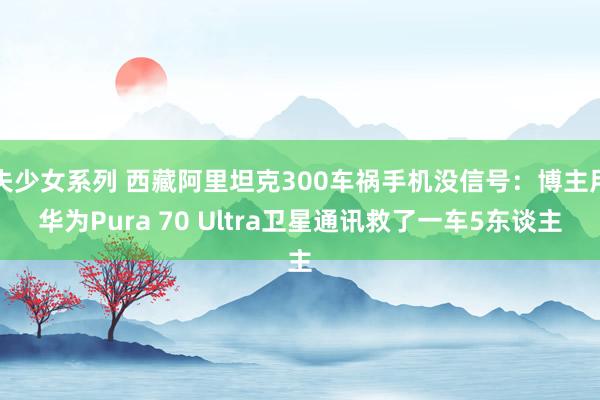 失少女系列 西藏阿里坦克300车祸手机没信号：博主用华为Pura 70 Ultra卫星通讯救了一车5东谈主