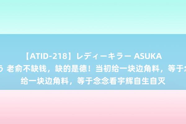 【ATID-218】レディーキラー ASUKA 竹内紗里奈 麻生ゆう 老俞不缺钱，缺的是德！当初给一块边角料，等于念念看宇辉自生自灭