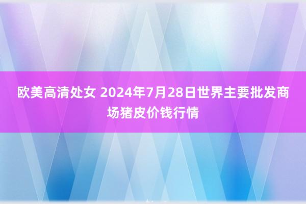 欧美高清处女 2024年7月28日世界主要批发商场猪皮价钱行情