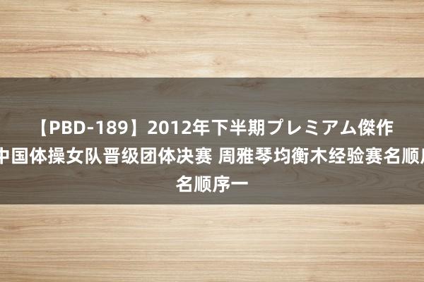 【PBD-189】2012年下半期プレミアム傑作選 中国体操女队晋级团体决赛 周雅琴均衡木经验赛名顺序一