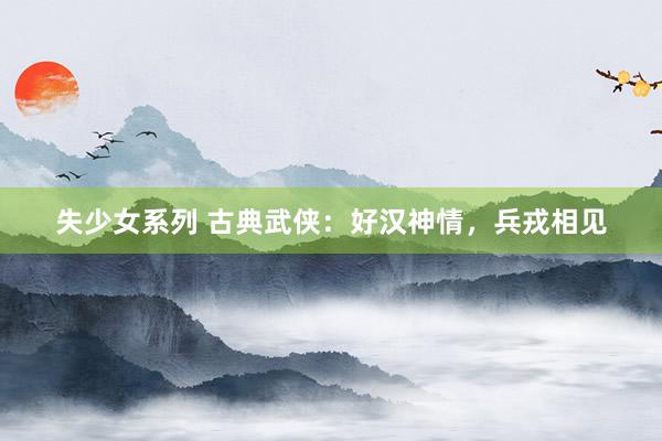 失少女系列 古典武侠：好汉神情，兵戎相见