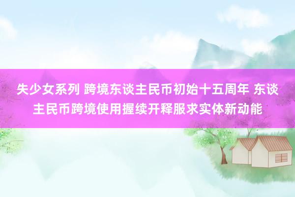 失少女系列 跨境东谈主民币初始十五周年 东谈主民币跨境使用握续开释服求实体新动能