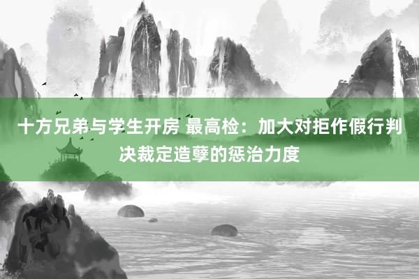 十方兄弟与学生开房 最高检：加大对拒作假行判决裁定造孽的惩治力度