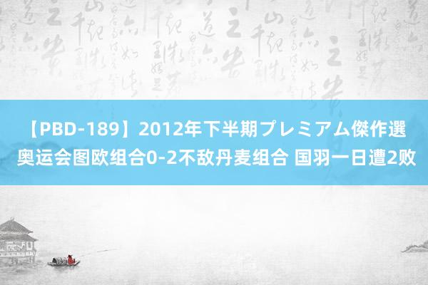 【PBD-189】2012年下半期プレミアム傑作選 奥运会图欧组合0-2不敌丹麦组合 国羽一日遭2败