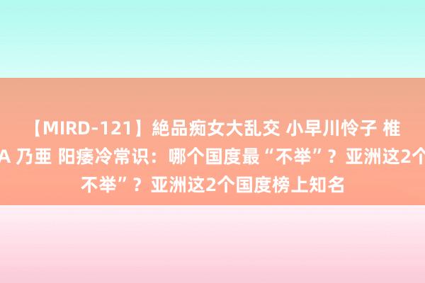 【MIRD-121】絶品痴女大乱交 小早川怜子 椎名ゆな ASUKA 乃亜 阳痿冷常识：哪个国度最“不举”？亚洲这2个国度榜上知名