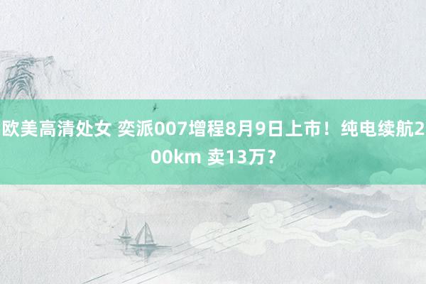 欧美高清处女 奕派007增程8月9日上市！纯电续航200km 卖13万？