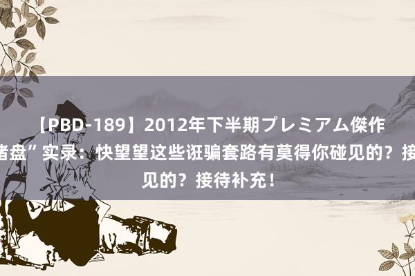 【PBD-189】2012年下半期プレミアム傑作選 “杀猪盘”实录：快望望这些诳骗套路有莫得你碰见的？接待补充！