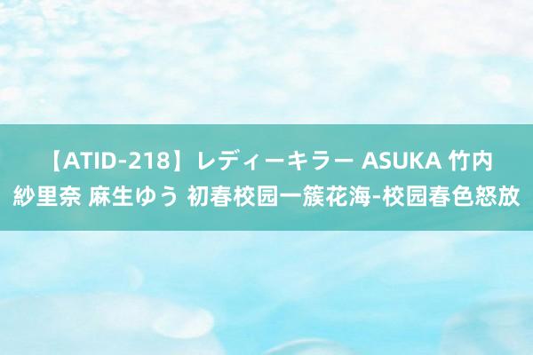 【ATID-218】レディーキラー ASUKA 竹内紗里奈 麻生ゆう 初春校园一簇花海-校园春色怒放