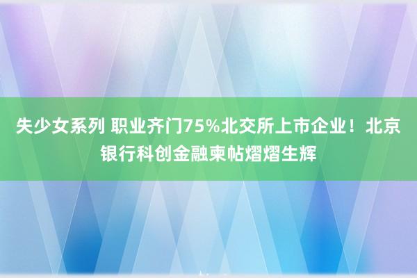 失少女系列 职业齐门75%北交所上市企业！北京银行科创金融柬帖熠熠生辉