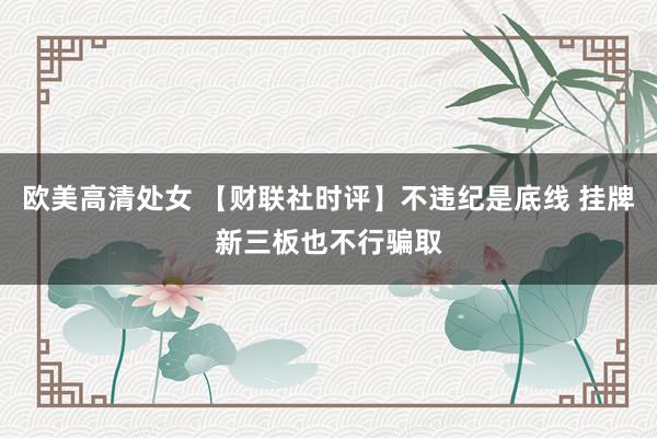 欧美高清处女 【财联社时评】不违纪是底线 挂牌新三板也不行骗取