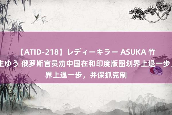 【ATID-218】レディーキラー ASUKA 竹内紗里奈 麻生ゆう 俄罗斯官员劝中国在和印度版图划界上退一步，并保抓克制