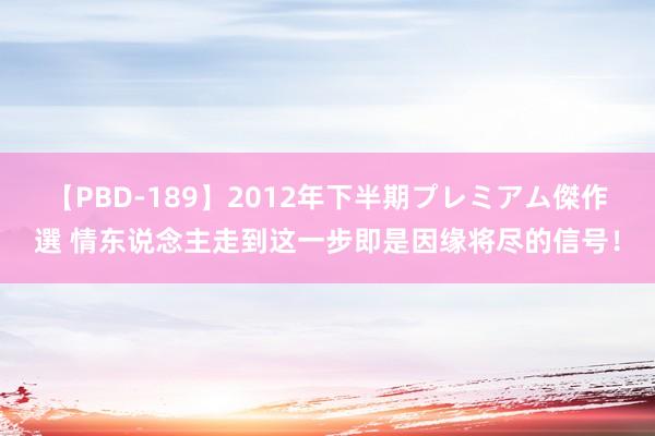 【PBD-189】2012年下半期プレミアム傑作選 情东说念主走到这一步即是因缘将尽的信号！