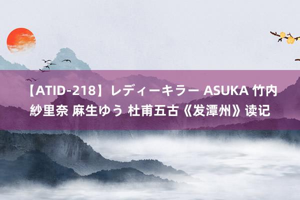 【ATID-218】レディーキラー ASUKA 竹内紗里奈 麻生ゆう 杜甫五古《发潭州》读记